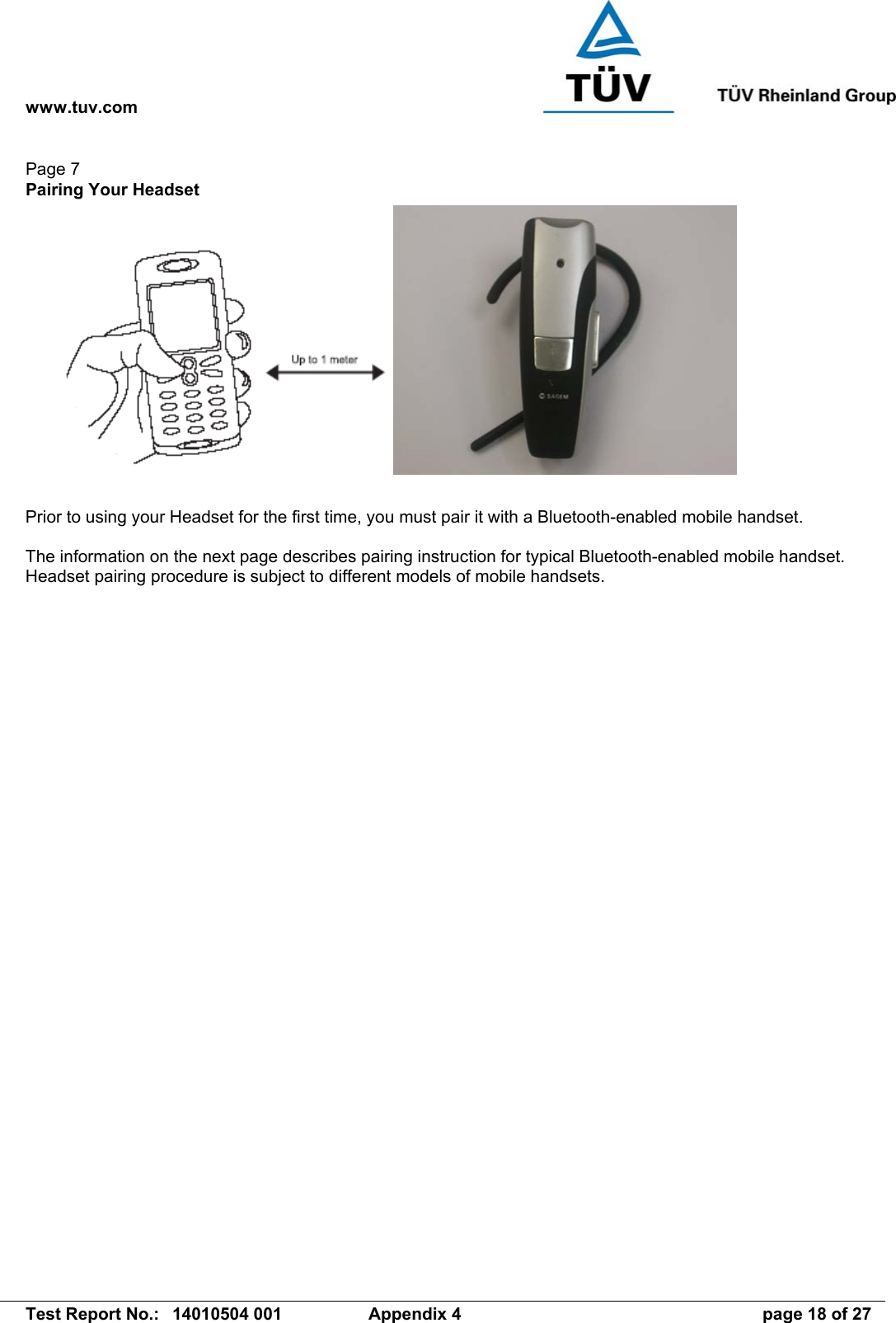 www.tuv.com   Test Report No.:  14010504 001  Appendix 4  page 18 of 27 Page 7 Pairing Your Headset    Prior to using your Headset for the first time, you must pair it with a Bluetooth-enabled mobile handset.    The information on the next page describes pairing instruction for typical Bluetooth-enabled mobile handset. Headset pairing procedure is subject to different models of mobile handsets.  