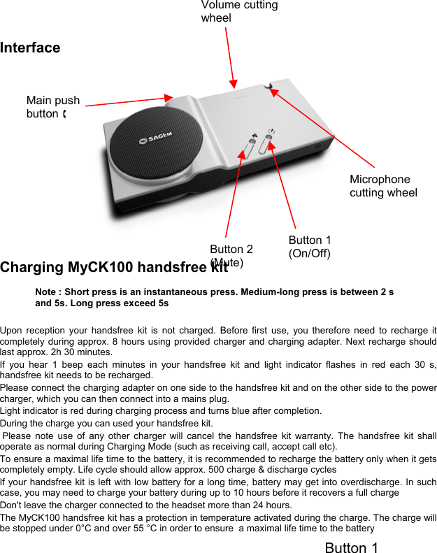 Interface  Charging MyCK100 handsfree kit   Upon reception your handsfree kit is not charged. Before first use, you therefore need to recharge it completely during approx. 8 hours using provided charger and charging adapter. Next recharge should last approx. 2h 30 minutes. If you hear 1 beep each minutes in your handsfree kit and light indicator flashes in red each 30 s, handsfree kit needs to be recharged. Please connect the charging adapter on one side to the handsfree kit and on the other side to the power charger, which you can then connect into a mains plug. Light indicator is red during charging process and turns blue after completion. During the charge you can used your handsfree kit.  Please note use of any other charger will cancel the handsfree kit warranty. The handsfree kit shall operate as normal during Charging Mode (such as receiving call, accept call etc). To ensure a maximal life time to the battery, it is recommended to recharge the battery only when it gets completely empty. Life cycle should allow approx. 500 charge &amp; discharge cycles If your handsfree kit is left with low battery for a long time, battery may get into overdischarge. In such case, you may need to charge your battery during up to 10 hours before it recovers a full charge Don&apos;t leave the charger connected to the headset more than 24 hours. The MyCK100 handsfree kit has a protection in temperature activated during the charge. The charge will be stopped under 0°C and over 55 °C in order to ensure  a maximal life time to the battery   Button 1 Button 1 (On/Off) Button 2 (Mute) Main push button §Volume cutting wheel  Note : Short press is an instantaneous press. Medium-long press is between 2 s and 5s. Long press exceed 5s Microphone cutting wheel   