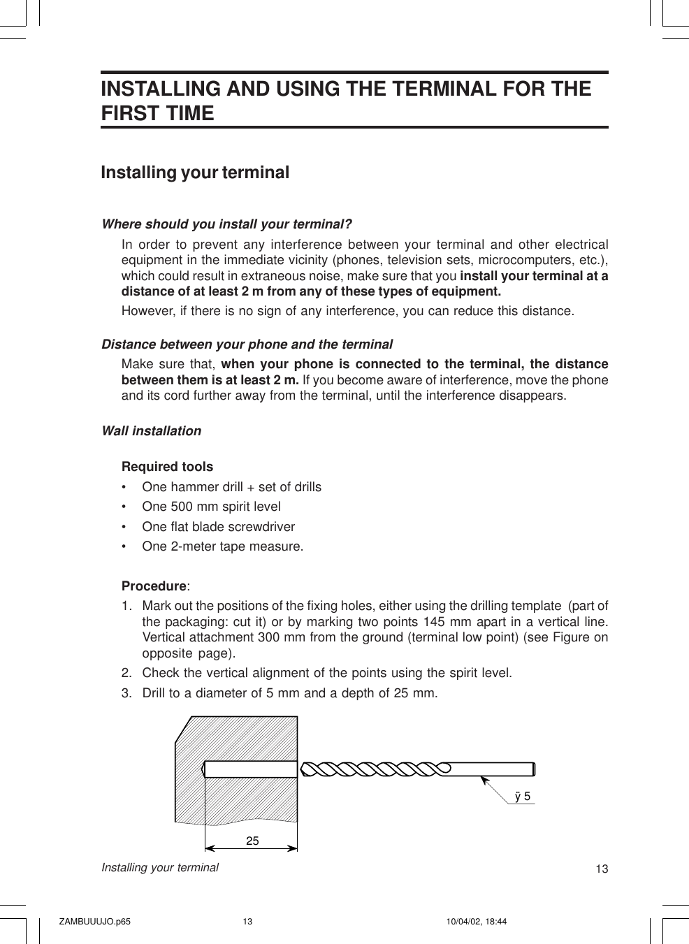 13Installing your terminalINSTALLING AND USING THE TERMINAL FOR THEFIRST TIMEInstalling your terminalWhere should you install your terminal?In order to prevent any interference between your terminal and other electricalequipment in the immediate vicinity (phones, television sets, microcomputers, etc.),which could result in extraneous noise, make sure that you install your terminal at adistance of at least 2 m from any of these types of equipment.However, if there is no sign of any interference, you can reduce this distance.Distance between your phone and the terminalMake sure that, when your phone is connected to the terminal, the distancebetween them is at least 2 m. If you become aware of interference, move the phoneand its cord further away from the terminal, until the interference disappears.Wall installationRequired tools• One hammer drill + set of drills• One 500 mm spirit level• One flat blade screwdriver• One 2-meter tape measure.Procedure:1. Mark out the positions of the fixing holes, either using the drilling template  (part ofthe packaging: cut it) or by marking two points 145 mm apart in a vertical line.Vertical attachment 300 mm from the ground (terminal low point) (see Figure onopposite page).2. Check the vertical alignment of the points using the spirit level.3. Drill to a diameter of 5 mm and a depth of 25 mm.ÿ 525ZAMBUUUJO.p65 10/04/02, 18:4413