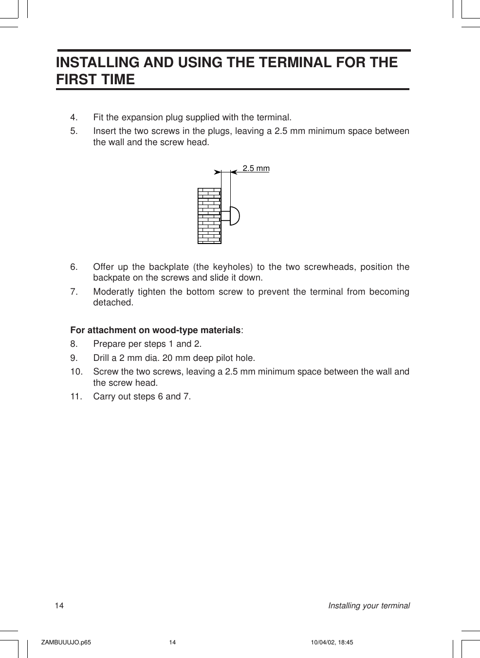 14INSTALLING AND USING THE TERMINAL FOR THEFIRST TIME4. Fit the expansion plug supplied with the terminal.5. Insert the two screws in the plugs, leaving a 2.5 mm minimum space betweenthe wall and the screw head.6. Offer up the backplate (the keyholes) to the two screwheads, position thebackpate on the screws and slide it down.7. Moderatly tighten the bottom screw to prevent the terminal from becomingdetached.For attachment on wood-type materials:8. Prepare per steps 1 and 2.9. Drill a 2 mm dia. 20 mm deep pilot hole.10. Screw the two screws, leaving a 2.5 mm minimum space between the wall andthe screw head.11. Carry out steps 6 and 7.2.5 mmInstalling your terminalZAMBUUUJO.p65 10/04/02, 18:4514