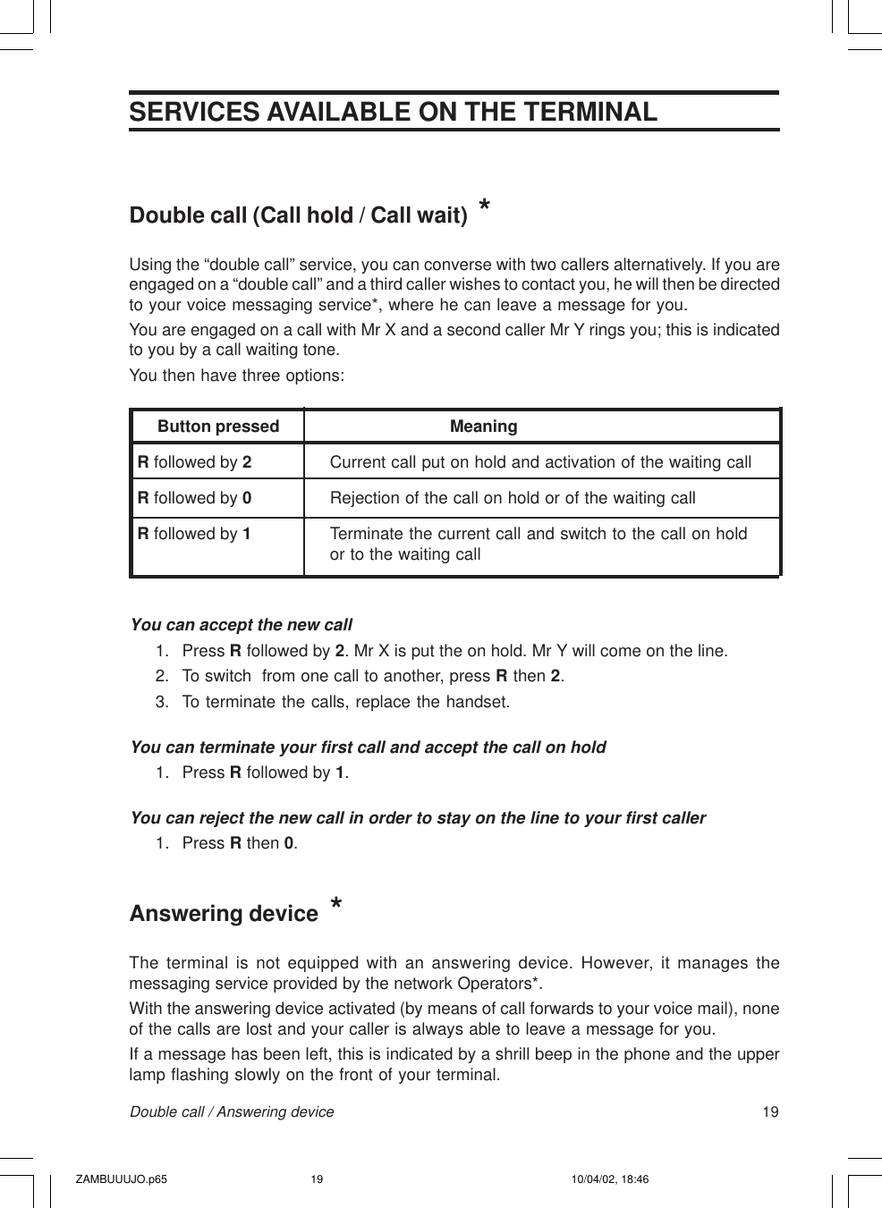 19Double call / Answering deviceDouble call (Call hold / Call wait)  *Using the “double call” service, you can converse with two callers alternatively. If you areengaged on a “double call” and a third caller wishes to contact you, he will then be directedto your voice messaging service*, where he can leave a message for you.You are engaged on a call with Mr X and a second caller Mr Y rings you; this is indicatedto you by a call waiting tone.You then have three options:     Button pressed                     MeaningR followed by 2Current call put on hold and activation of the waiting callR followed by 0Rejection of the call on hold or of the waiting callR followed by 1Terminate the current call and switch to the call on holdor to the waiting callYou can accept the new call1. Press R followed by 2. Mr X is put the on hold. Mr Y will come on the line.2. To switch  from one call to another, press R then 2.3. To terminate the calls, replace the handset.You can terminate your first call and accept the call on hold1. Press R followed by 1.You can reject the new call in order to stay on the line to your first caller1. Press R then 0.Answering device  *The terminal is not equipped with an answering device. However, it manages themessaging service provided by the network Operators*.With the answering device activated (by means of call forwards to your voice mail), noneof the calls are lost and your caller is always able to leave a message for you.If a message has been left, this is indicated by a shrill beep in the phone and the upperlamp flashing slowly on the front of your terminal.SERVICES AVAILABLE ON THE TERMINALZAMBUUUJO.p65 10/04/02, 18:4619