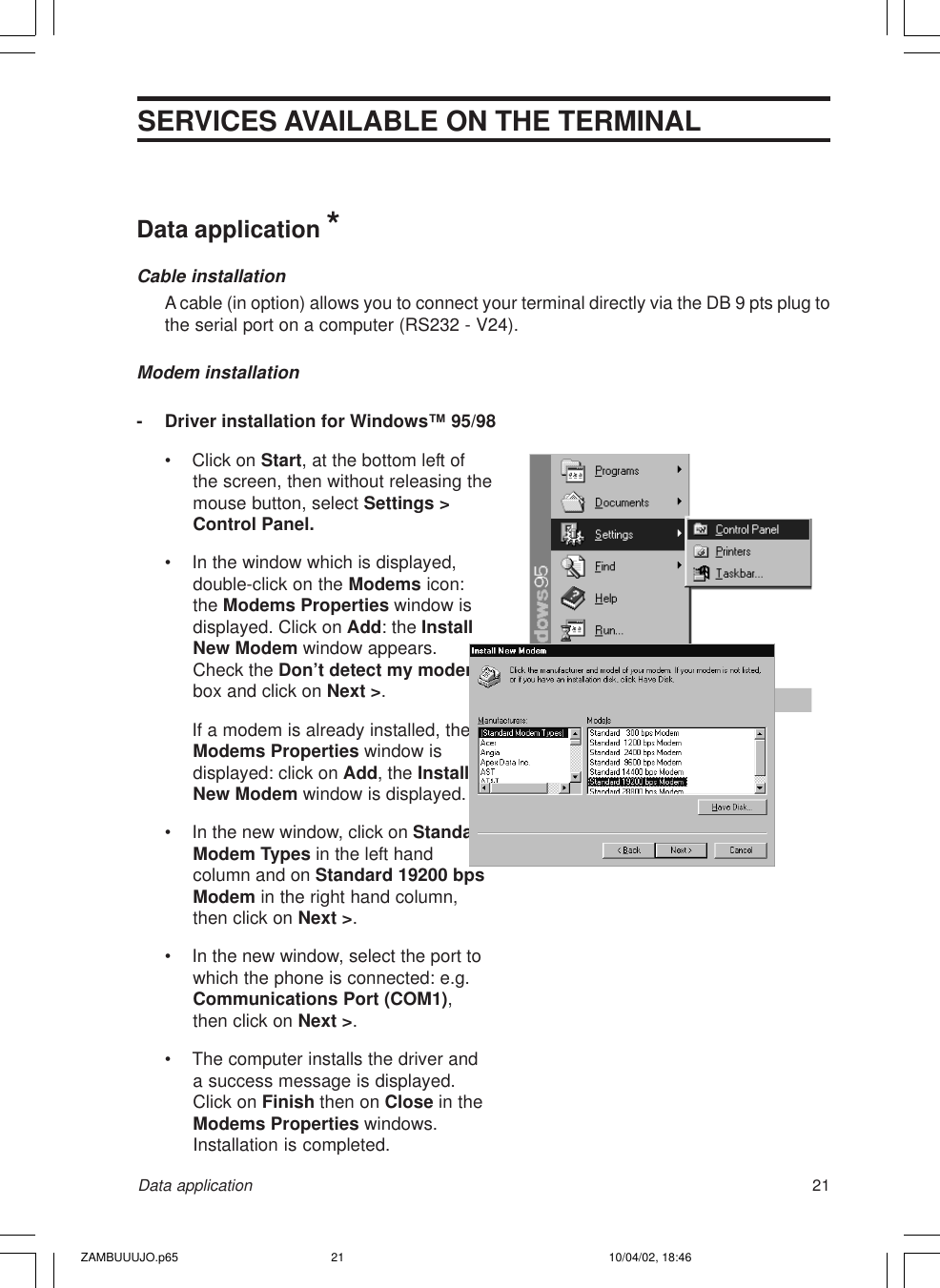 21SERVICES AVAILABLE ON THE TERMINALData applicationData application *Cable installationA cable (in option) allows you to connect your terminal directly via the DB 9 pts plug tothe serial port on a computer (RS232 - V24).Modem installation- Driver installation for Windows™ 95/98• Click on Start, at the bottom left ofthe screen, then without releasing themouse button, select Settings &gt;Control Panel.• In the window which is displayed,double-click on the Modems icon:the Modems Properties window isdisplayed. Click on Add: the InstallNew Modem window appears.Check the Don’t detect my modembox and click on Next &gt;.If a modem is already installed, theModems Properties window isdisplayed: click on Add, the InstallNew Modem window is displayed.• In the new window, click on StandardModem Types in the left handcolumn and on Standard 19200 bpsModem in the right hand column,then click on Next &gt;.• In the new window, select the port towhich the phone is connected: e.g.Communications Port (COM1),then click on Next &gt;.• The computer installs the driver anda success message is displayed.Click on Finish then on Close in theModems Properties windows.Installation is completed.ZAMBUUUJO.p65 10/04/02, 18:4621