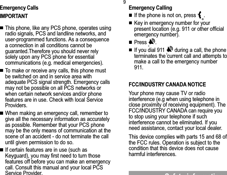 9Safety informationEmergency CallsIMPORTANTThis phone, like any PCS phone, operates usingradio signals, PCS and landline networks, anduser-programmed functions. As a consequencea connection in all conditions cannot beguaranted.Therefore you should never relysolely upon any PCS phone for essentialcommunications (e.g. medical emergencies).To make or receive any calls, this phone mustbe switched on and in service area withadequate PCS signal strength. Emergency callsmay not be possible on all PCS networks orwhen certain network services and/or phonefeatures are in use. Check with local ServiceProviders.When making an emergency call, remember togive all the necessary information as accuratelyas possible. Remember that your PCS phonemay be the only means of communication at thescene of an accident - do not terminate the calluntil given permission to do so.If certain features are in use (such asKeyguard), you may first need to turn thosefeatures off before you can make an emergencycall. Consult this manual and your local PCSService Provider.Emergency CallingIf the phone is not on, press  .Key in emergency number for yourpresent location (e.g. 911 or other officialemergency number).Press  .If you dial 911   during a call, the phoneterminates the current call and attempts tomake a call to the emergency number911.FCC/INDUSTRY CANADA NOTICEYour phone may cause TV or radiointerference (e.g when using telephone inclose proximity of receiving equipment). TheFCC/INDUSTRY CANADA can require youto stop using your telephone if suchinterference cannot be eliminated. If youneed assistance, contact your local dealer.This device complies with parts 15 and 68 ofthe FCC rules. Operation is subject to thecondition that this device does not causeharmful interferences.