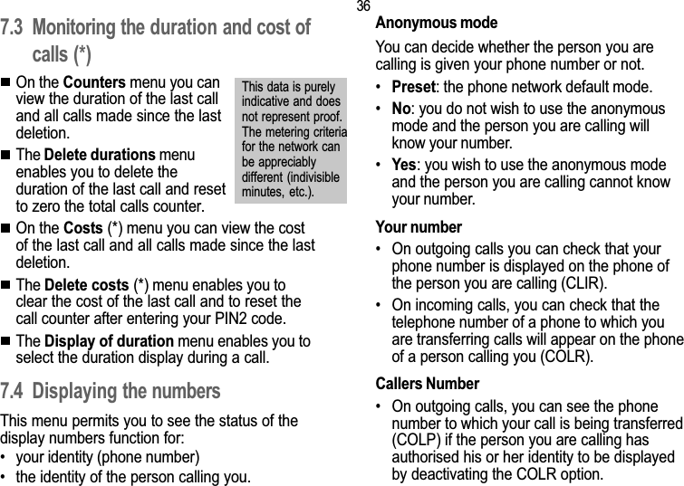 367. Call related features7.3 Monitoring the duration and cost ofcalls (*)On the Counters menu you canview the duration of the last calland all calls made since the lastdeletion.The Delete durations menuenables you to delete theduration of the last call and resetto zero the total calls counter.On the Costs (*) menu you can view the costof the last call and all calls made since the lastdeletion.The Delete costs (*) menu enables you toclear the cost of the last call and to reset thecall counter after entering your PIN2 code.The Display of duration menu enables you toselect the duration display during a call.7.4 Displaying the numbersThis menu permits you to see the status of thedisplay numbers function for: your identity (phone number) the identity of the person calling you.Anonymous modeYou can decide whether the person you arecalling is given your phone number or not.Preset: the phone network default mode.No: you do not wish to use the anonymousmode and the person you are calling willknow your number.Yes: you wish to use the anonymous modeand the person you are calling cannot knowyour number.Your number On outgoing calls you can check that yourphone number is displayed on the phone ofthe person you are calling (CLIR). On incoming calls, you can check that thetelephone number of a phone to which youare transferring calls will appear on the phoneof a person calling you (COLR).Callers Number On outgoing calls, you can see the phonenumber to which your call is being transferred(COLP) if the person you are calling hasauthorised his or her identity to be displayedby deactivating the COLR option.This data is purelyindicative and doesnot represent proof.The metering criteriafor the network canbe appreciablydifferent (indivisibleminutes,  etc.).