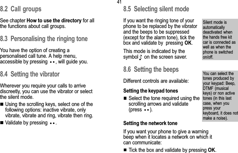 418. Ringing tones and vibrator8.2 Call groupsSee chapter How to use the directory for allthe functions about call groups.8.3 Personalising the ringing toneYou have the option of creating apersonalised call tune. A help menu,accessible by pressing  , will guide you.8.4 Setting the vibratorWherever you require your calls to arrivediscreetly, you can use the vibrator or selectthe silent mode.Using the scrolling keys, select one of thefollowing options: inactive vibrate, onlyvibrate, vibrate and ring, vibrate then ring.Validate by pressing  .8.5 Selecting silent modeIf you want the ringing tone of yourphone to be replaced by the vibratorand the beeps to be suppressed(except for the alarm tone), tick thebox and validate by  pressing OK.This mode is indicated by thesymbol   on the screen saver.8.6 Setting the beepsDifferent controls are available:Setting the keypad tonesSelect the tone required using thescrolling arrows and validate(press  ).Setting the network toneIf you want your phone to give a warningbeep when it locates a network on which itcan communicate:Tick the box and validate by pressing OK.Silent mode isautomaticallydeactivated  whenthe hands free kitcar is connected aswell as when thephone is switchedon/off.You can select thetones produced byyour keypad: Beep,DTMF  (musicalkeys) or non activetones (in this lastcase, when youpress yourkeyboard, it does notmake a noise).