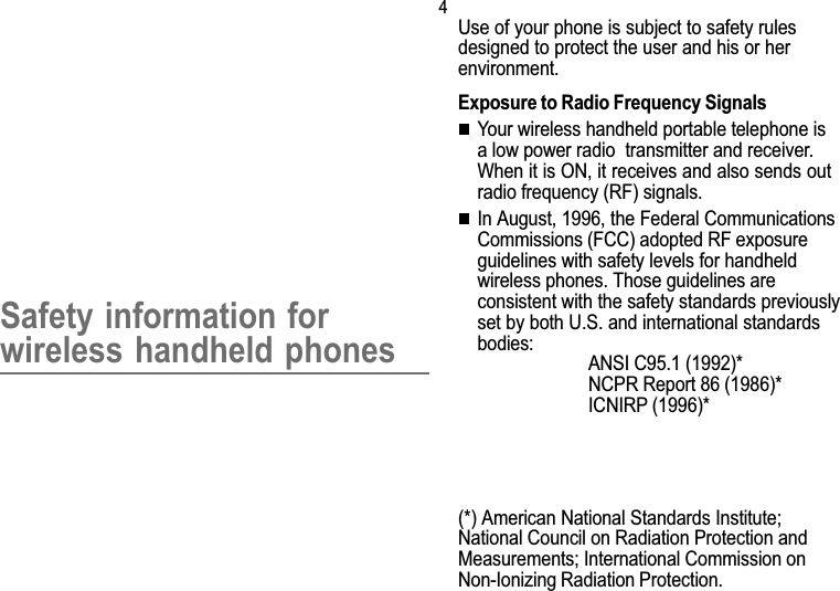 4Safety informationSafety information forwireless handheld phonesUse of your phone is subject to safety rulesdesigned to protect the user and his or herenvironment.Exposure to Radio Frequency SignalsYour wireless handheld portable telephone isa low power radio  transmitter and receiver.When it is ON, it receives and also sends outradio frequency (RF) signals.In August, 1996, the Federal CommunicationsCommissions (FCC) adopted RF exposureguidelines with safety levels for handheldwireless phones. Those guidelines areconsistent with the safety standards previouslyset by both U.S. and international standardsbodies:ANSI C95.1 (1992)*NCPR Report 86 (1986)*ICNIRP (1996)*(*) American National Standards Institute;National Council on Radiation Protection andMeasurements; International Commission onNon-Ionizing Radiation Protection.