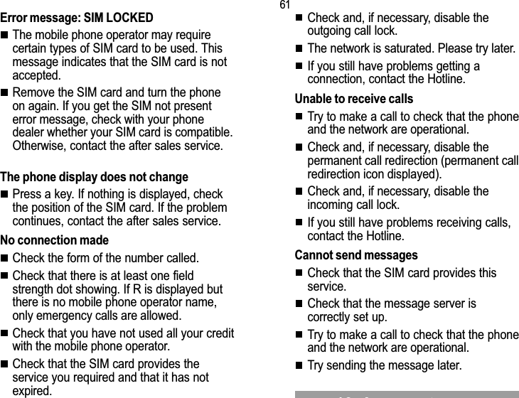 6116. Answers to your questionsError message: SIM LOCKEDThe mobile phone operator may requirecertain types of SIM card to be used. Thismessage indicates that the SIM card is notaccepted.Remove the SIM card and turn the phoneon again. If you get the SIM not presenterror message, check with your phonedealer whether your SIM card is compatible.Otherwise, contact the after sales service.The phone display does not changePress a key. If nothing is displayed, checkthe position of the SIM card. If the problemcontinues, contact the after sales service.No connection madeCheck the form of the number called.Check that there is at least one fieldstrength dot showing. If R is displayed butthere is no mobile phone operator name,only emergency calls are allowed.Check that you have not used all your creditwith the mobile phone operator.Check that the SIM card provides theservice you required and that it has notexpired.Check and, if necessary, disable theoutgoing call lock.The network is saturated. Please try later.If you still have problems getting aconnection, contact the Hotline.Unable to receive callsTry to make a call to check that the phoneand the network are operational.Check and, if necessary, disable thepermanent call redirection (permanent callredirection icon displayed).Check and, if necessary, disable theincoming call lock.If you still have problems receiving calls,contact the Hotline.Cannot send messagesCheck that the SIM card provides thisservice.Check that the message server iscorrectly set up.Try to make a call to check that the phoneand the network are operational.Try sending the message later.