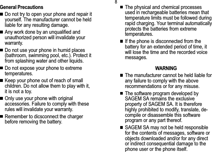 8Safety informationGeneral PrecautionsDo not try to open your phone and repair ityourself. The manufacturer cannot be heldliable for any resulting damage.Any work done by an unqualified andunauthorized person will invalidate yourwarranty.Do not use your phone in humid places(bathroom, swimming pool, etc.). Protect itfrom splashing water and other liquids.Do not expose your phone to extremetemperatures.Keep your phone out of reach of smallchildren. Do not allow them to play with it,it is not a toy.Only use your phone with originalaccessories. Failure to comply with theserules will invalidate your warranty.Remember to dicsconnect the chargerbefore removing the battery.The physical and chemical processesused in rechargeable batteries mean thattemperature limits must be followed duringrapid charging. Your terminal automaticallyprotects the batteries from extremetemperatures.If the phone is disconnected from thebattery for an extended period of time, itwill lose the time and the recorded voicemessages.WARNINGThe manufacturer cannot be held liable forany failure to comply with the aboverecommendations or for any misuse.The software program developed bySAGEM SA remains the exclusiveproperty of SAGEM SA. It is thereforehighly prohibited to modify, translate, de-compile or disassemble this softwareprogram or any part thereof.SAGEM SA may not be held responsiblefor the contents of messages, software orobjects downloaded and/or for any director indirect consequential damage to thephone user or the phone itself.