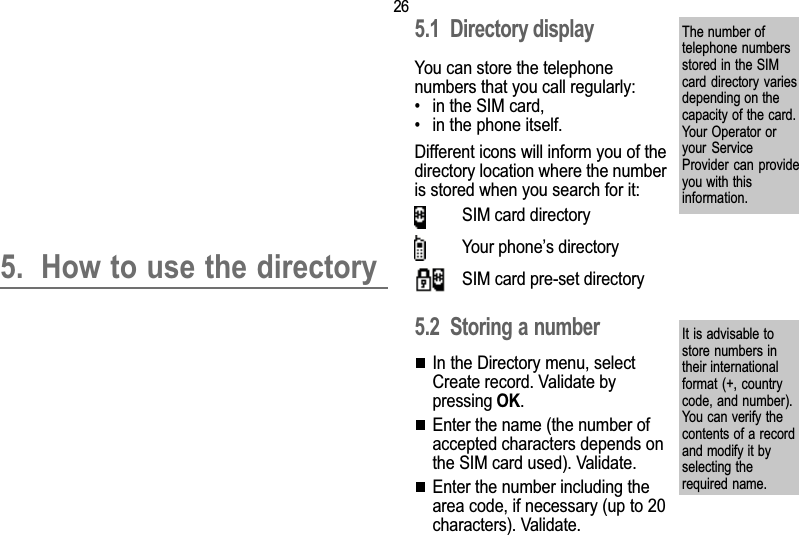 265. Directory5. How to use the directory5.1 Directory displayYou can store the telephonenumbers that you call regularly: in the SIM card, in the phone itself.Different icons will inform you of thedirectory location where the numberis stored when you search for it:SIM card directoryYour phones directorySIM card pre-set directory5.2 Storing a numberIn the Directory menu, selectCreate record. Validate bypressing OK.Enter the name (the number ofaccepted characters depends onthe SIM card used). Validate.Enter the number including thearea code, if necessary (up to 20characters). Validate.The number oftelephone numbersstored in the SIMcard directory  variesdepending on thecapacity of the card.Your Operator oryour  ServiceProvider can provideyou with thisinformation.It is advisable tostore numbers intheir internationalformat (+, countrycode, and number).You can verify thecontents of a recordand modify it byselecting therequired name.