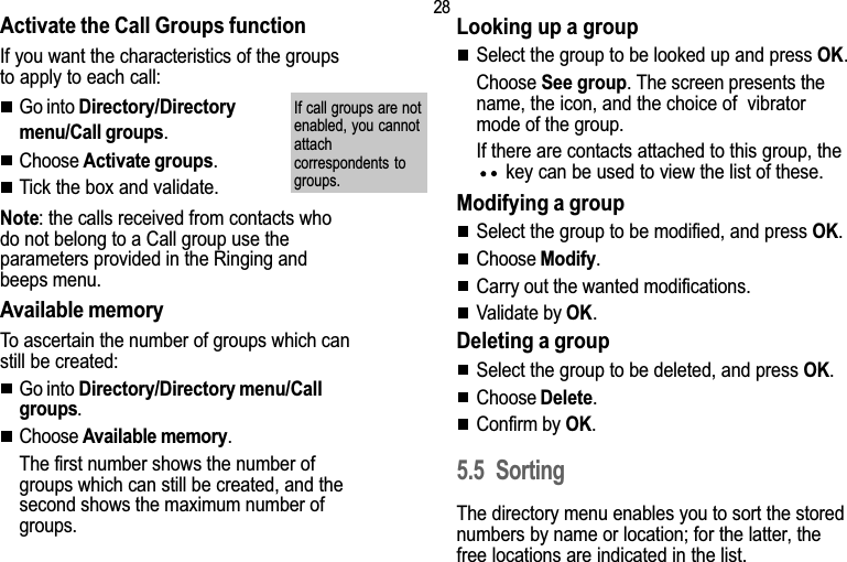 285. DirectoryActivate the Call Groups functionIf you want the characteristics of the groupsto apply to each call:Go into Directory/Directorymenu/Call groups.Choose Activate groups.Tick the box and validate.Note: the calls received from contacts whodo not belong to a Call group use theparameters provided in the Ringing andbeeps menu.Available memoryTo ascertain the number of groups which canstill be created:Go into Directory/Directory menu/Callgroups.Choose Available memory.The first number shows the number ofgroups which can still be created, and thesecond shows the maximum number ofgroups.Looking up a groupSelect the group to be looked up and press OK.Choose See group. The screen presents thename, the icon, and the choice of  vibratormode of the group.If there are contacts attached to this group, the key can be used to view the list of these.Modifying a groupSelect the group to be modified, and press OK.Choose Modify.Carry out the wanted modifications.Validate by OK.Deleting a groupSelect the group to be deleted, and press OK.Choose Delete.Confirm by OK.5.5 SortingThe directory menu enables you to sort the storednumbers by name or location; for the latter, thefree locations are indicated in the list.If call groups are notenabled, you cannotattachcorrespondents togroups.