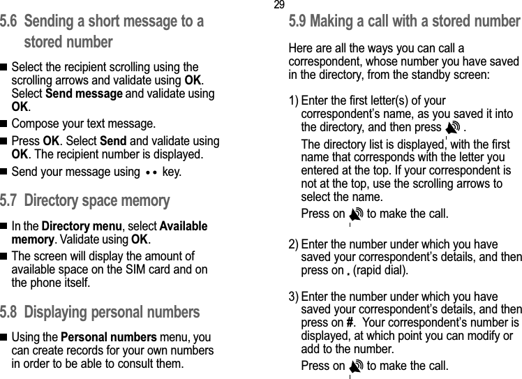 295. Directory5.6 Sending a short message to astored numberSelect the recipient scrolling using thescrolling arrows and validate using OK.Select Send message and validate usingOK.Compose your text message.Press OK. Select Send and validate usingOK. The recipient number is displayed.Send your message using   key.5.7 Directory space memoryIn the Directory menu, select Availablememory. Validate using OK.The screen will display the amount ofavailable space on the SIM card and onthe phone itself.5.8 Displaying personal numbersUsing the Personal numbers menu, youcan create records for your own numbersin order to be able to consult them.5.9 Making a call with a stored numberHere are all the ways you can call acorrespondent, whose number you have savedin the directory, from the standby screen:1) Enter the first letter(s) of yourcorrespondents name, as you saved it intothe directory, and then press   .The directory list is displayed, with the firstname that corresponds with the letter youentered at the top. If your correspondent isnot at the top, use the scrolling arrows toselect the name.Press on   to make the call.2) Enter the number under which you havesaved your correspondents details, and thenpress on * (rapid dial).3) Enter the number under which you havesaved your correspondents details, and thenpress on #.  Your correspondents number isdisplayed, at which point you can modify oradd to the number.Press on   to make the call.