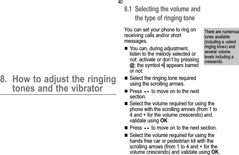 408. Ringing tones and vibrator8. How to adjust the ringingtones and the vibrator8.1 Selecting the volume andthe type of ringing toneYou can set your phone to ring onreceiving calls and/or shortmessages.You can, during adjustment,listen to the melody selected ornot: activate or dont by pressing@; the symbol   appears barredor not.Select the ringing tone requiredusing the scrolling arrows.Press   to move on to the nextsection.There are numeroustunes available(including a «silentringing tone») andseveral  volumelevels including acrescendo.Select the volume required for using thephone with the scrolling arrows (from 1 to4 and + for the volume crescendo) andvalidate using OK.Press   to move on to the next section.Select the volume required for using thehands free car or pedestrian kit with thescrolling arrows (from 1 to 4 and + for thevolume crescendo) and validate using OK.