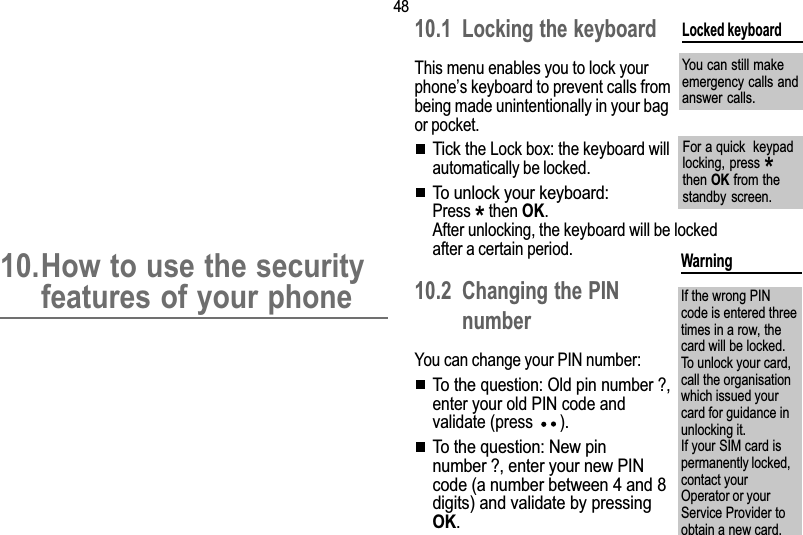 4810. Security10.How to use the securityfeatures of your phone10.1 Locking the keyboardThis menu enables you to lock yourphones keyboard to prevent calls frombeing made unintentionally in your bagor pocket.Tick the Lock box: the keyboard willautomatically be locked.To unlock your keyboard:Press * then OK.After unlocking, the keyboard will be lockedafter a certain period.10.2 Changing the PINnumberYou can change your PIN number:To the question: Old pin number?,enter your old PIN code andvalidate (press  ).To the question: New pinnumber?, enter your new PINcode (a number between 4 and 8digits) and validate by pressingOK.Locked keyboardYou can still makeemergency calls andanswer calls.WarningIf the wrong PINcode is entered threetimes in a row, thecard will be locked.To unlock your card,call the organisationwhich issued yourcard for guidance inunlocking it.If your SIM card ispermanently locked,contact yourOperator or yourService Provider toobtain a new card.For a quick  keypadlocking, press *then OK from thestandby  screen.