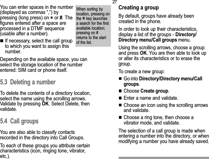 275. DirectoryYou can enter spaces in the number(displayed as commas ,) bypressing (long press) on * or #. Thefigures entered after a space areprocessed in a DTMF sequence(usable after a number).If necessary, select the call groupto which you want to assign thisnumber.Depending on the available space, you canselect the storage location of the numberentered: SIM card or phone itself.5.3 Deleting a numberTo delete the contents of a directory location,select the name using the scrolling arrows.Validate by pressing OK. Select Delete, thenvalidate.5.4 Call groupsYou are also able to classify contactsrecorded in the directory into Call Groups.To each of these groups you attribute certaincharacteristics (icon, ringing tone, vibrator,etc.).When sorting bylocation, pressing onthe * key launchesa search for the firstavailable location;pressing on #returns to the startof the list.Creating a groupBy default, groups have already beencreated in the phone.In order to look up their characteristics,display a list of the groups - Directory/Directory menu/Call groups menu.Using the scrolling arrows, choose a groupand press OK. You are then able to look upor alter its characteristics or to erase thegroup.To create a new group:Go into Directory/Directory menu/Callgroups.Choose Create group.Enter a name and validate.Choose an icon using the scrolling arrowsand validate.Choose a ring tone, then choose avibrator mode, and validate.The selection of a call group is made whenentering a number into the directory, or whenmodifying a number you have already saved.