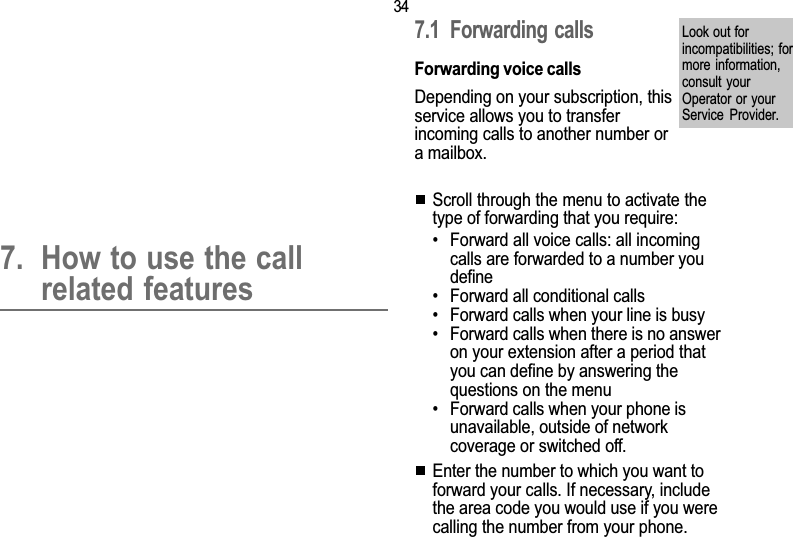 347. Call related features7. How to use the callrelated features7.1 Forwarding  callsForwarding voice callsDepending on your subscription, thisservice allows you to transferincoming calls to another number ora mailbox.Scroll through the menu to activate thetype of forwarding that you require: Forward all voice calls: all incomingcalls are forwarded to a number youdefine Forward all conditional calls Forward calls when your line is busy Forward calls when there is no answeron your extension after a period thatyou can define by answering thequestions on the menu Forward calls when your phone isunavailable, outside of networkcoverage or switched off.Enter the number to which you want toforward your calls. If necessary, includethe area code you would use if you werecalling the number from your phone.Look out forincompatibilities; formore information,consult yourOperator or yourService  Provider.