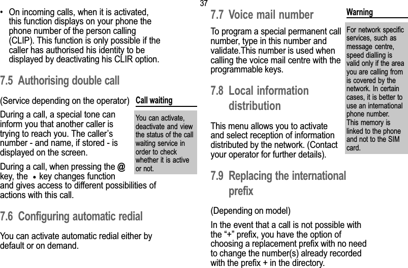 377. Call related features On incoming calls, when it is activated,this function displays on your phone thephone number of the person calling(CLIP). This function is only possible if thecaller has authorised his identity to bedisplayed by deactivating his CLIR option.7.5 Authorising double call(Service depending on the operator)During a call, a special tone caninform you that another caller istrying to reach you. The callersnumber - and name, if stored - isdisplayed on the screen.During a call, when pressing the @key, the    key changes functionand gives access to different possibilities ofactions with this call.7.6 Configuring automatic redialYou can activate automatic redial either bydefault or on demand.7.7 Voice mail numberTo program a special permanent callnumber, type in this number andvalidate.This number is used whencalling the voice mail centre with theprogrammable keys.7.8 Local informationdistributionThis menu allows you to activateand select reception of informationdistributed by the network. (Contactyour operator for further details).7.9 Replacing the internationalprefix(Depending on model)In the event that a call is not possible withthe + prefix, you have the option ofchoosing a replacement prefix with no needto change the number(s) already recordedwith the prefix + in the directory.Call waitingYou can activate,deactivate and  viewthe status of the callwaiting service inorder to checkwhether it is activeor not.WarningFor network  specificservices, such  asmessage  centre,speed dialling isvalid only if the areayou are calling fromis covered by thenetwork. In certaincases, it is better touse an internationalphone number.This memory islinked to the phoneand not to the SIMcard.