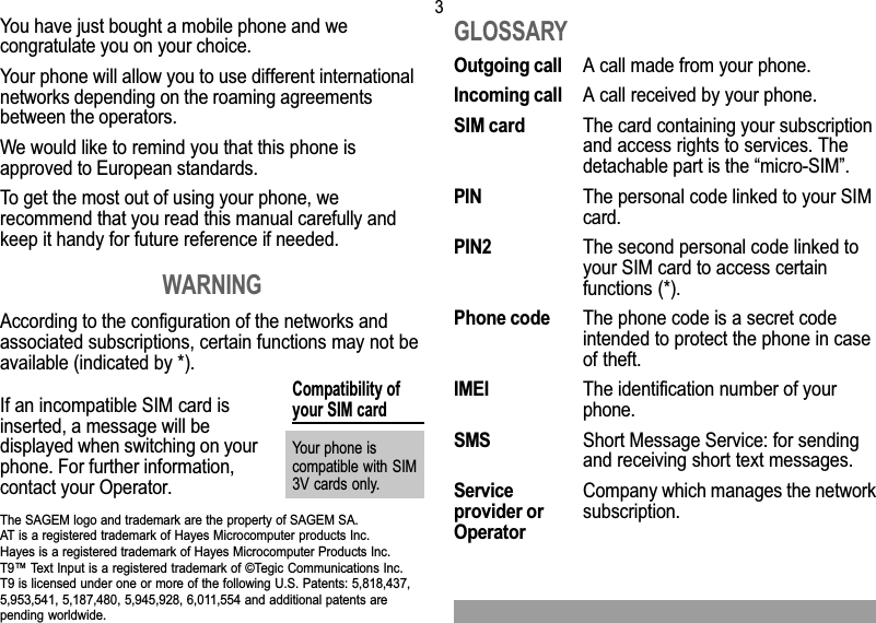 3You have just bought a mobile phone and wecongratulate you on your choice.Your phone will allow you to use different internationalnetworks depending on the roaming agreementsbetween the operators.We would like to remind you that this phone isapproved to European standards.To get the most out of using your phone, werecommend that you read this manual carefully andkeep it handy for future reference if needed.WARNINGAccording to the configuration of the networks andassociated subscriptions, certain functions may not beavailable (indicated by *).GLOSSARYOutgoing call A call made from your phone.Incoming call A call received by your phone.SIM card The card containing your subscriptionand access rights to services. Thedetachable part is the micro-SIM.PIN The personal code linked to your SIMcard.PIN2 The second personal code linked toyour SIM card to access certainfunctions (*).Phone code The phone code is a secret codeintended to protect the phone in caseof theft.IMEI The identification number of yourphone.SMS Short Message Service: for sendingand receiving short text messages.Service Company which manages the networkprovider or subscription.OperatorCompatibility ofyour SIM cardYour phone iscompatible with SIM3V cards only.The SAGEM logo and trademark are the property of SAGEM SA.AT is a registered trademark of Hayes Microcomputer products Inc.Hayes is a registered trademark of Hayes Microcomputer Products Inc.T9 Text Input is a registered trademark of ©Tegic Communications Inc.T9 is licensed under one or more of the following U.S. Patents: 5,818,437,5,953,541, 5,187,480, 5,945,928, 6,011,554 and additional patents arepending worldwide.If an incompatible SIM card isinserted, a message will bedisplayed when switching on yourphone. For further information,contact your Operator.