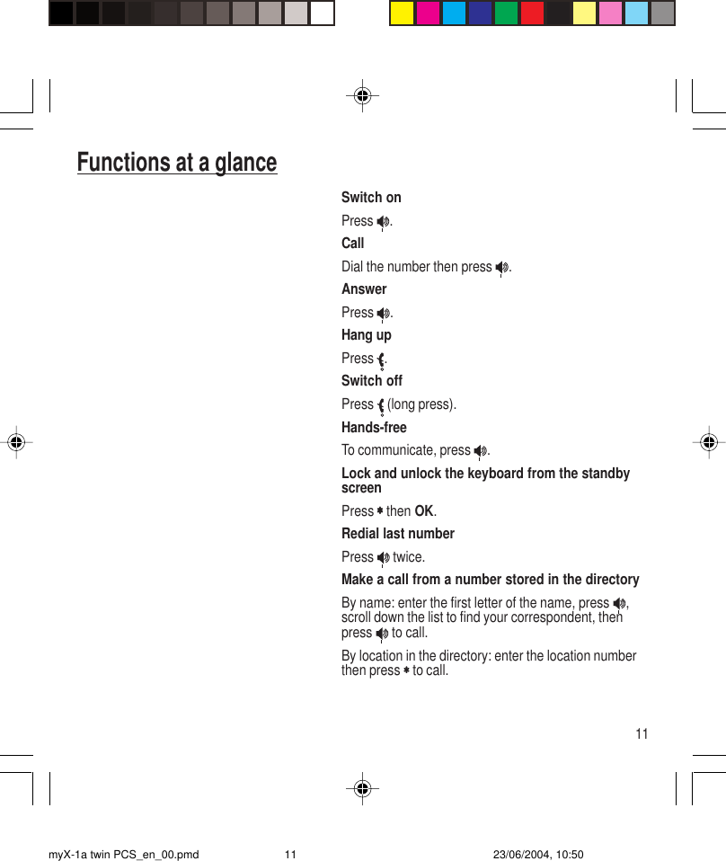 11Switch onPress  .CallDial the number then press  .AnswerPress  .Hang upPress  .Switch offPress   (long press).Hands-freeTo communicate, press  .Lock and unlock the keyboard from the standbyscreenPress ∗∗∗∗∗ then OK.Redial last numberPress   twice.Make a call from a number stored in the directoryBy name: enter the first letter of the name, press  ,scroll down the list to find your correspondent, thenpress   to call.By location in the directory: enter the location numberthen press ∗∗∗∗∗ to call.Functions at a glancemyX-1a twin PCS_en_00.pmd 23/06/2004, 10:5011