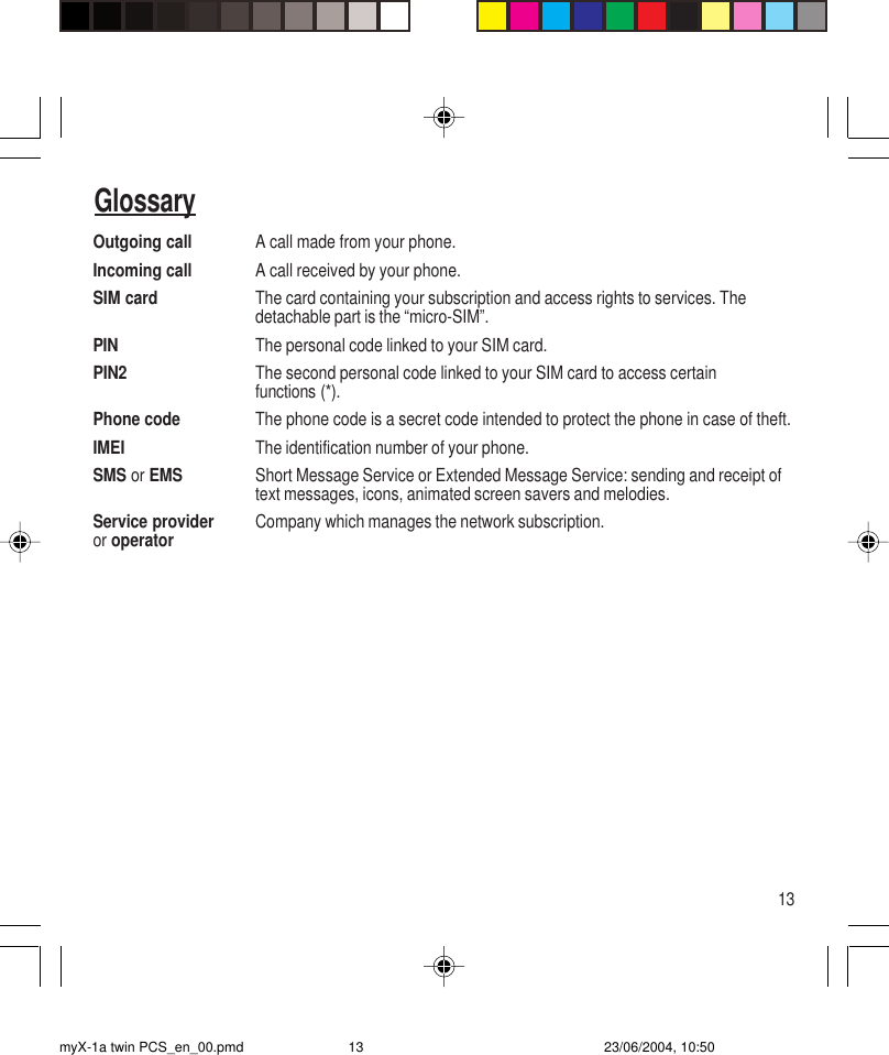 13Outgoing call A call made from your phone.Incoming call A call received by your phone.SIM card The card containing your subscription and access rights to services. Thedetachable part is the “micro-SIM”.PIN The personal code linked to your SIM card.PIN2 The second personal code linked to your SIM card to access certainfunctions (*).Phone code The phone code is a secret code intended to protect the phone in case of theft.IMEI The identification number of your phone.SMS or EMS Short Message Service or Extended Message Service: sending and receipt oftext messages, icons, animated screen savers and melodies.Service provider Company which manages the network subscription.or operatorGlossarymyX-1a twin PCS_en_00.pmd 23/06/2004, 10:5013