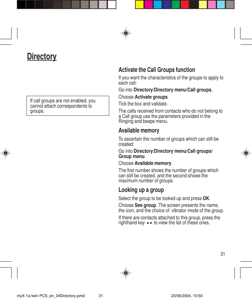 31DirectoryActivate the Call Groups functionIf you want the characteristics of the groups to apply toeach call:Go into Directory/Directory menu/Call groups.Choose Activate groups.Tick the box and validate.The calls received from contacts who do not belong toa Call group use the parameters provided in theRinging and beeps menu.Available memoryTo ascertain the number of groups which can still becreated:Go into Directory/Directory menu/Call groups/Group menu.Choose Available memory.The first number shows the number of groups whichcan still be created, and the second shows themaximum number of groups.Looking up a groupSelect the group to be looked up and press OK.Choose See group. The screen presents the name,the icon, and the choice of  vibrator mode of the group.If there are contacts attached to this group, press therighthand key   to view the list of these ones.If call groups are not enabled, youcannot attach correspondents togroups.myX-1a twin PCS_en_04Directory.pmd 23/06/2004, 10:5031