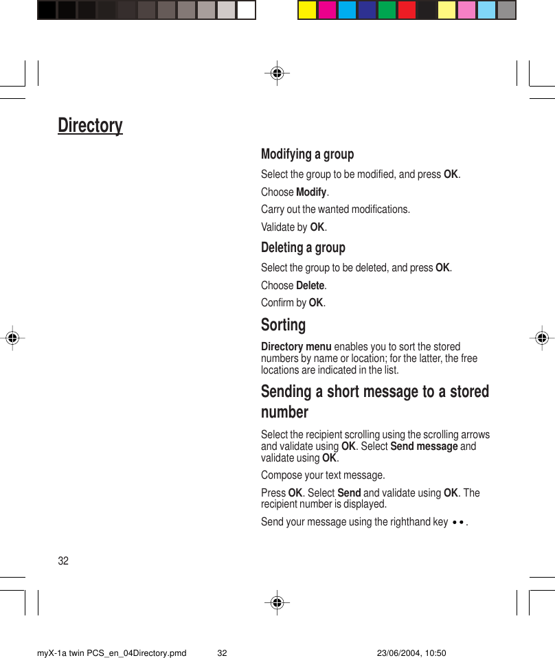 32DirectoryModifying a groupSelect the group to be modified, and press OK.Choose Modify.Carry out the wanted modifications.Validate by OK.Deleting a groupSelect the group to be deleted, and press OK.Choose Delete.Confirm by OK.SortingDirectory menu enables you to sort the storednumbers by name or location; for the latter, the freelocations are indicated in the list.Sending a short message to a storednumberSelect the recipient scrolling using the scrolling arrowsand validate using OK. Select Send message andvalidate using OK.Compose your text message.Press OK. Select Send and validate using OK. Therecipient number is displayed.Send your message using the righthand key  .myX-1a twin PCS_en_04Directory.pmd 23/06/2004, 10:5032