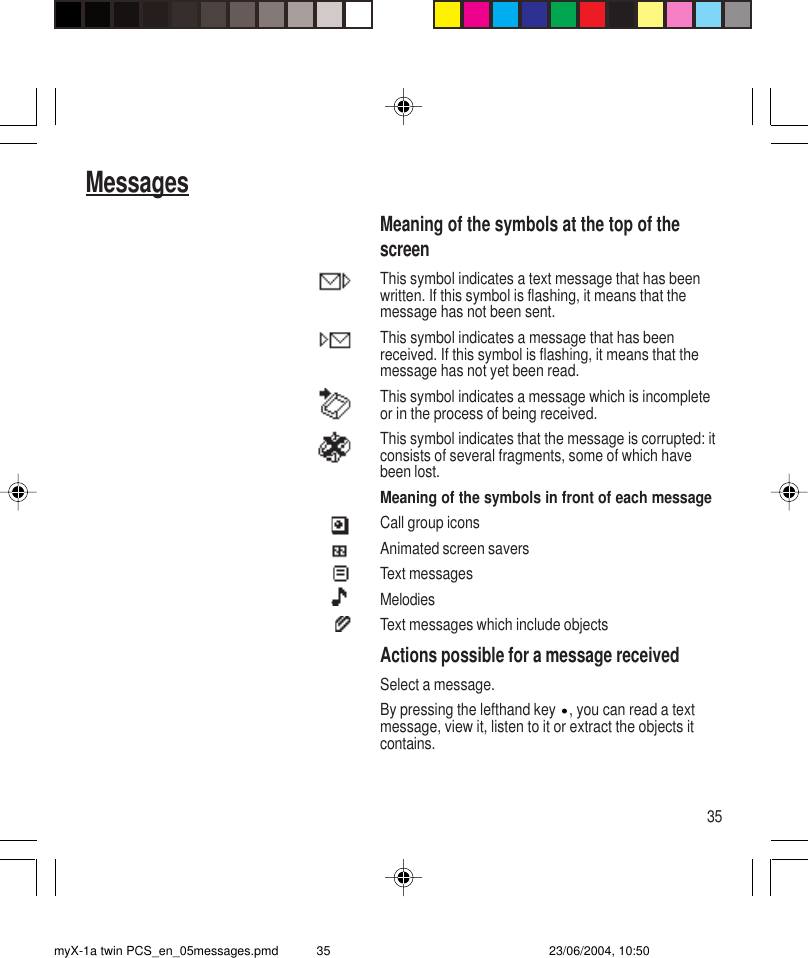 35MessagesMeaning of the symbols at the top of thescreenThis symbol indicates a text message that has beenwritten. If this symbol is flashing, it means that themessage has not been sent.This symbol indicates a message that has beenreceived. If this symbol is flashing, it means that themessage has not yet been read.This symbol indicates a message which is incompleteor in the process of being received.This symbol indicates that the message is corrupted: itconsists of several fragments, some of which havebeen lost.Meaning of the symbols in front of each messageCall group iconsAnimated screen saversText messagesMelodiesText messages which include objectsActions possible for a message receivedSelect a message.By pressing the lefthand key  , you can read a textmessage, view it, listen to it or extract the objects itcontains.myX-1a twin PCS_en_05messages.pmd 23/06/2004, 10:5035