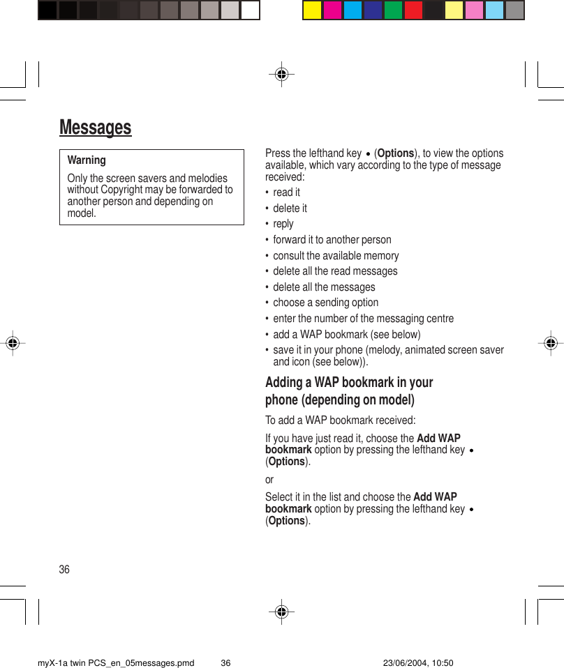 36MessagesPress the lefthand key   (Options), to view the optionsavailable, which vary according to the type of messagereceived:• read it• delete it• reply• forward it to another person• consult the available memory• delete all the read messages• delete all the messages• choose a sending option• enter the number of the messaging centre• add a WAP bookmark (see below)• save it in your phone (melody, animated screen saverand icon (see below)).Adding a WAP bookmark in yourphone (depending on model)To add a WAP bookmark received:If you have just read it, choose the Add WAPbookmark option by pressing the lefthand key (Options).orSelect it in the list and choose the Add WAPbookmark option by pressing the lefthand key (Options).WarningOnly the screen savers and melodieswithout Copyright may be forwarded toanother person and depending onmodel.myX-1a twin PCS_en_05messages.pmd 23/06/2004, 10:5036