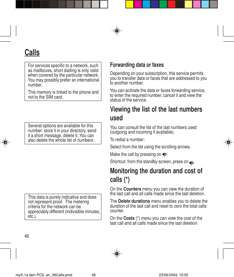 46CallsForwarding data or faxesDepending on your subscription, this service permitsyou to transfer data or faxes that are addressed to youto another number.You can activate the data or faxes forwarding service,to enter the required number, cancel it and view thestatus of the service.Viewing the list of the last numbersusedYou can consult the list of the last numbers used(outgoing and incoming if available).To redial a number:Select from the list using the scrolling arrows.Make the call by pressing on  .Shortcut: from the standby screen, press on  .Monitoring the duration and cost ofcalls (*)On the Counters menu you can view the duration ofthe last call and all calls made since the last deletion.The Delete durations menu enables you to delete theduration of the last call and reset to zero the total callscounter.On the Costs (*) menu you can view the cost of thelast call and all calls made since the last deletion.For services specific to a network, suchas mailboxes, short dialling is only validwhen covered by the particular network.You may possibly prefer an internationalnumber.This memory is linked to the phone andnot to the SIM card.Several options are available for thisnumber: store it in your directory, sendit a short message, delete it. You canalso delete the whole list of numbers.This data is purely indicative and doesnot represent proof.  The meteringcriteria for the network can beappreciably different (indivisible minutes,etc.).myX-1a twin PCS_en_06Calls.pmd 23/06/2004, 10:5046
