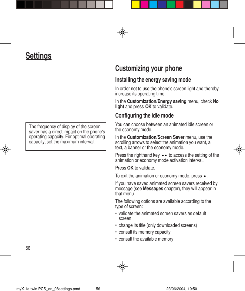 56SettingsCustomizing your phoneInstalling the energy saving modeIn order not to use the phone’s screen light and therebyincrease its operating time:In the Customization/Energy saving menu, check Nolight and press OK to validate.Configuring the idle modeYou can choose between an animated idle screen orthe economy mode.In the Customization/Screen Saver menu, use thescrolling arrows to select the animation you want, atext, a banner or the economy mode.Press the righthand key  to access the setting of theanimation or economy mode activation interval.Press OK to validate.To exit the animation or economy mode, press  .If you have saved animated screen savers received bymessage (see Messages chapter), they will appear inthat menu.The following options are available according to thetype of screen:• validate the animated screen savers as defaultscreen• change its title (only downloaded screens)• consult its memory capacity• consult the available memoryThe frequency of display of the screensaver has a direct impact on the phone&apos;soperating capacity. For optimal operatingcapacity, set the maximum interval.myX-1a twin PCS_en_08settings.pmd 23/06/2004, 10:5056