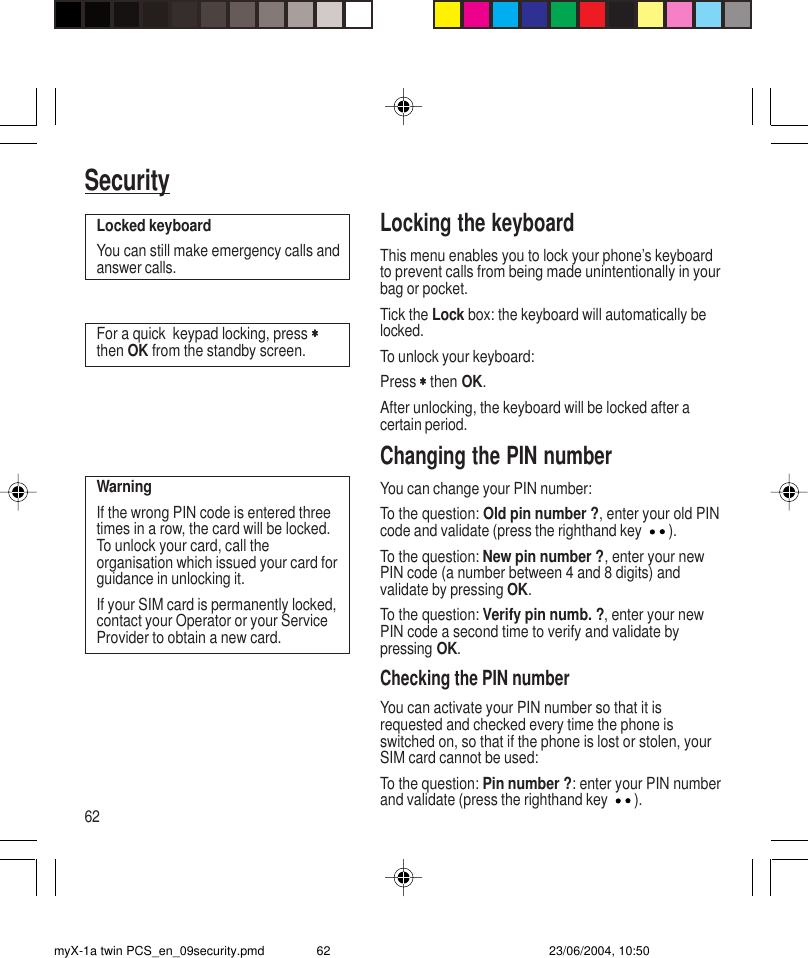 62SecurityLocking the keyboardThis menu enables you to lock your phone’s keyboardto prevent calls from being made unintentionally in yourbag or pocket.Tick the Lock box: the keyboard will automatically belocked.To unlock your keyboard:Press ∗∗∗∗∗ then OK.After unlocking, the keyboard will be locked after acertain period.Changing the PIN numberYou can change your PIN number:To the question: Old pin number ?, enter your old PINcode and validate (press the righthand key ).To the question: New pin number ?, enter your newPIN code (a number between 4 and 8 digits) andvalidate by pressing OK.To the question: Verify pin numb. ?, enter your newPIN code a second time to verify and validate bypressing OK.Checking the PIN numberYou can activate your PIN number so that it isrequested and checked every time the phone isswitched on, so that if the phone is lost or stolen, yourSIM card cannot be used:To the question: Pin number ?: enter your PIN numberand validate (press the righthand key ).Locked keyboardYou can still make emergency calls andanswer calls.For a quick  keypad locking, press ∗∗∗∗∗then OK from the standby screen.WarningIf the wrong PIN code is entered threetimes in a row, the card will be locked.To unlock your card, call theorganisation which issued your card forguidance in unlocking it.If your SIM card is permanently locked,contact your Operator or your ServiceProvider to obtain a new card.myX-1a twin PCS_en_09security.pmd 23/06/2004, 10:5062