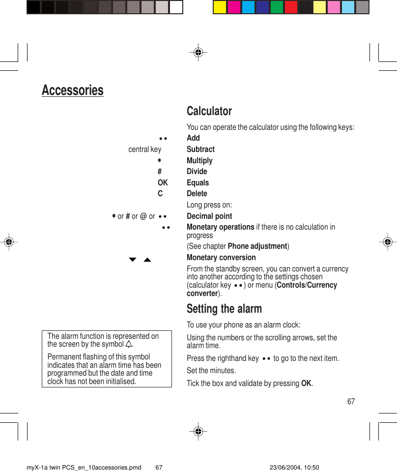 67AccessoriesCalculatorYou can operate the calculator using the following keys:Addcentral key Subtract∗∗∗∗∗Multiply# DivideOK EqualsC DeleteLong press on:       ∗       ∗       ∗       ∗       ∗ or # or @ or  Decimal pointMonetary operations if there is no calculation inprogress(See chapter Phone adjustment)   Monetary conversionFrom the standby screen, you can convert a currencyinto another according to the settings chosen(calculator key  ) or menu (Controls/Currencyconverter).Setting the alarmTo use your phone as an alarm clock:Using the numbers or the scrolling arrows, set thealarm time.Press the righthand key  to go to the next item.Set the minutes.Tick the box and validate by pressing OK.The alarm function is represented onthe screen by the symbol  .Permanent flashing of this symbolindicates that an alarm time has beenprogrammed but the date and timeclock has not been initialised.myX-1a twin PCS_en_10accessories.pmd 23/06/2004, 10:5067