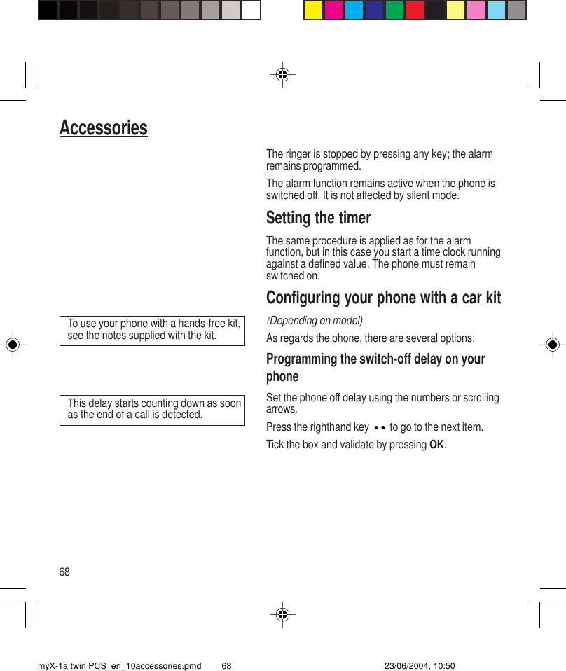 68AccessoriesThe ringer is stopped by pressing any key; the alarmremains programmed.The alarm function remains active when the phone isswitched off. It is not affected by silent mode.Setting the timerThe same procedure is applied as for the alarmfunction, but in this case you start a time clock runningagainst a defined value. The phone must remainswitched on.Configuring your phone with a car kit(Depending on model)As regards the phone, there are several options:Programming the switch-off delay on yourphoneSet the phone off delay using the numbers or scrollingarrows.Press the righthand key  to go to the next item.Tick the box and validate by pressing OK.To use your phone with a hands-free kit,see the notes supplied with the kit.This delay starts counting down as soonas the end of a call is detected.myX-1a twin PCS_en_10accessories.pmd 23/06/2004, 10:5068