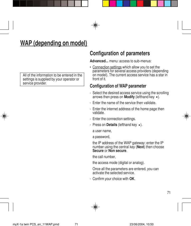 71WAP (depending on model)Configuration of parametersAdvanced... menu: access to sub-menus:•Connection settings which allow you to set theparameters for several access providers (dependingon model). The current access service has a star infront of it.Configuration of WAP parameter- Select the desired access service using the scrollingarrows then press on Modify (lefthand key ).- Enter the name of the service then validate.- Enter the internet address of the home page thenvalidate.- Enter the connection settings.- Press on Details (lefthand key ).a user name,a password,the IP address of the WAP gateway: enter the IPnumber using the central key (Next) then chooseSecure or Non secure.the call number,the access mode (digital or analog).Once all the parameters are entered, you canactivate the selected service.- Confirm your choice with OK.All of the information to be entered in thesettings is supplied by your operator orservice provider.myX-1a twin PCS_en_11WAP.pmd 23/06/2004, 10:5071