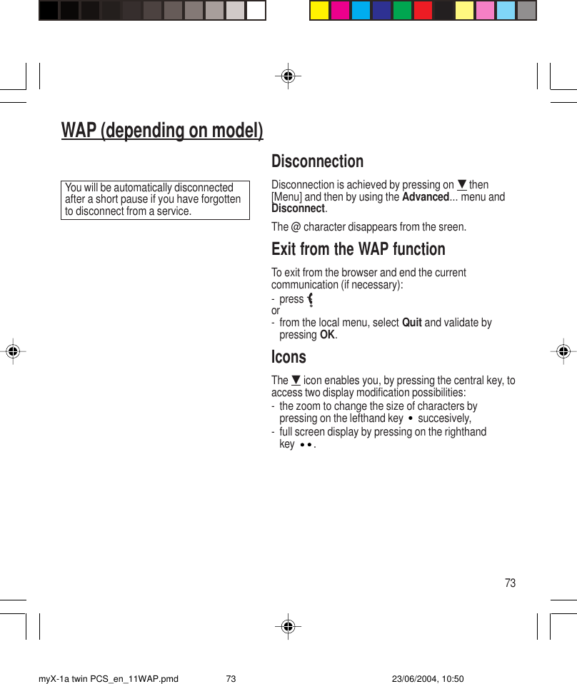 73WAP (depending on model)DisconnectionDisconnection is achieved by pressing on G then[Menu] and then by using the Advanced... menu andDisconnect.The @ character disappears from the sreen.Exit from the WAP functionTo exit from the browser and end the currentcommunication (if necessary):- pressor- from the local menu, select Quit and validate bypressing OK.IconsThe G icon enables you, by pressing the central key, toaccess two display modification possibilities:- the zoom to change the size of characters bypressing on the lefthand key  succesively,- full screen display by pressing on the righthandkey .You will be automatically disconnectedafter a short pause if you have forgottento disconnect from a service.myX-1a twin PCS_en_11WAP.pmd 23/06/2004, 10:5073