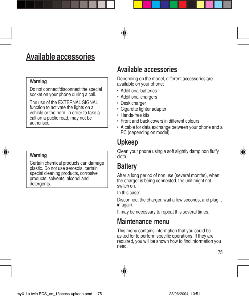 75Available accessoriesAvailable accessoriesDepending on the model, different accessories areavailable on your phone:• Additional batteries• Additional chargers• Desk charger• Cigarette lighter adapter• Hands-free kits• Front and back covers in different colours• A cable for data exchange between your phone and aPC (depending on model).UpkeepClean your phone using a soft slightly damp non fluffycloth.BatteryAfter a long period of non use (several months), whenthe charger is being connected, the unit might notswitch on.In this case:Disconnect the charger, wait a few seconds, and plug itin again.It may be necessary to repeat this several times.Maintenance menuThis menu contains information that you could beasked for to perform specific operations. If they arerequired, you will be shown how to find information youneed.WarningDo not connect/disconnect the specialsocket on your phone during a call.The use of the EXTERNAL SIGNALfunction to activate the lights on avehicle or the horn, in order to take acall on a public road, may not beauthorised.WarningCertain chemical products can damageplastic. Do not use aerosols, certainspecial cleaning products, corrosiveproducts, solvents, alcohol anddetergents.myX-1a twin PCS_en_13acess-upkeep.pmd 23/06/2004, 10:5175