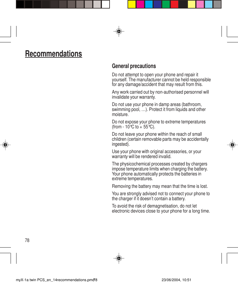 78RecommendationsGeneral precautionsDo not attempt to open your phone and repair ityourself. The manufacturer cannot be held responsiblefor any damage/accident that may result from this.Any work carried out by non-authorised personnel willinvalidate your warranty.Do not use your phone in damp areas (bathroom,swimming pool, …). Protect it from liquids and othermoisture.Do not expose your phone to extreme temperatures(from - 10°C to + 55°C).Do not leave your phone within the reach of smallchildren (certain removable parts may be accidentallyingested).Use your phone with original accessories, or yourwarranty will be rendered invalid.The physicochemical processes created by chargersimpose temperature limits when charging the battery.Your phone automatically protects the batteries inextreme temperatures.Removing the battery may mean that the time is lost.You are strongly advised not to connect your phone tothe charger if it doesn’t contain a battery.To avoid the risk of demagnetisation, do not letelectronic devices close to your phone for a long time.myX-1a twin PCS_en_14recommendations.pmd 23/06/2004, 10:5178