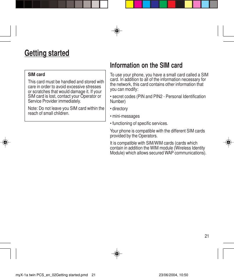 21Getting startedInformation on the SIM cardTo use your phone, you have a small card called a SIMcard. In addition to all of the information necessary forthe network, this card contains other information thatyou can modify:• secret codes (PIN and PIN2 - Personal IdentificationNumber)• directory• mini-messages• functioning of specific services.Your phone is compatible with the different SIM cardsprovided by the Operators.It is compatible with SIM/WIM cards (cards whichcontain in addition the WIM module (Wireless IdentityModule) which allows secured WAP communications).SIM cardThis card must be handled and stored withcare in order to avoid excessive stressesor scratches that would damage it. If yourSIM card is lost, contact your Operator orService Provider immediately.Note: Do not leave you SIM card within thereach of small children.myX-1a twin PCS_en_02Getting started.pmd 23/06/2004, 10:5021