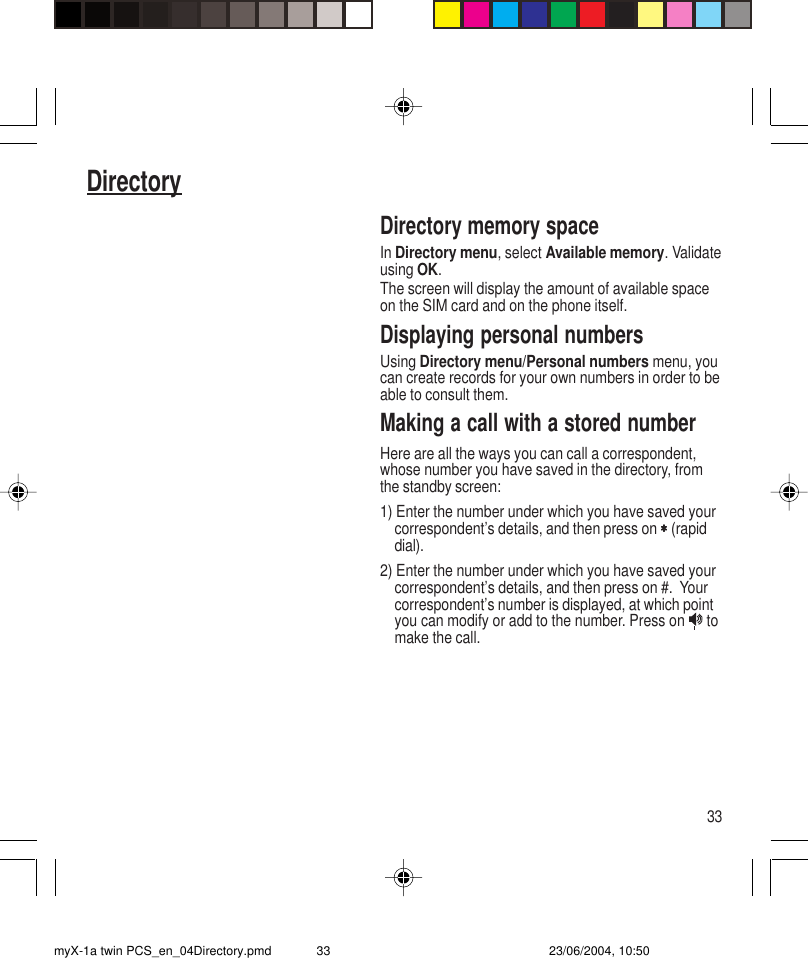 33DirectoryDirectory memory spaceIn Directory menu, select Available memory. Validateusing OK.The screen will display the amount of available spaceon the SIM card and on the phone itself.Displaying personal numbersUsing Directory menu/Personal numbers menu, youcan create records for your own numbers in order to beable to consult them.Making a call with a stored numberHere are all the ways you can call a correspondent,whose number you have saved in the directory, fromthe standby screen:1) Enter the number under which you have saved yourcorrespondent’s details, and then press on ∗∗∗∗∗ (rapiddial).2) Enter the number under which you have saved yourcorrespondent’s details, and then press on #.  Yourcorrespondent’s number is displayed, at which pointyou can modify or add to the number. Press on   tomake the call.myX-1a twin PCS_en_04Directory.pmd 23/06/2004, 10:5033
