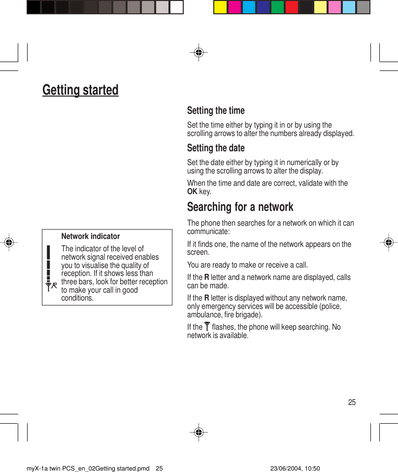 25Getting startedSetting the timeSet the time either by typing it in or by using thescrolling arrows to alter the numbers already displayed.Setting the dateSet the date either by typing it in numerically or byusing the scrolling arrows to alter the display.When the time and date are correct, validate with theOK key.Searching for a networkThe phone then searches for a network on which it cancommunicate:If it finds one, the name of the network appears on thescreen.You are ready to make or receive a call.If the R letter and a network name are displayed, callscan be made.If the R letter is displayed without any network name,only emergency services will be accessible (police,ambulance, fire brigade).If the   flashes, the phone will keep searching. Nonetwork is available.Network indicatorThe indicator of the level ofnetwork signal received enablesyou to visualise the quality ofreception. If it shows less thanthree bars, look for better receptionto make your call in goodconditions.myX-1a twin PCS_en_02Getting started.pmd 23/06/2004, 10:5025