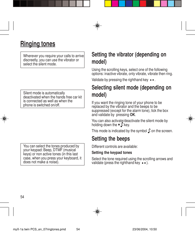 54Ringing tonesSetting the vibrator (depending onmodel)Using the scrolling keys, select one of the followingoptions: inactive vibrate, only vibrate, vibrate then ring.Validate by pressing the righthand key  .Selecting silent mode (depending onmodel)If you want the ringing tone of your phone to bereplaced by the vibrator and the beeps to besuppressed (except for the alarm tone), tick the boxand validate by  pressing OK.You can also activate/deactivate the silent mode byholding down the ∗ ∗ ∗ ∗ ∗   key.This mode is indicated by the symbol  on the screen.Setting the beepsDifferent controls are available:Setting the keypad tonesSelect the tone required using the scrolling arrows andvalidate (press the righthand key ).Wherever you require your calls to arrivediscreetly, you can use the vibrator orselect the silent mode.Silent mode is automaticallydeactivated when the hands free car kitis connected as well as when thephone is switched on/off.You can select the tones produced byyour keypad: Beep, DTMF (musicalkeys) or non active tones (in this lastcase, when you press your keyboard, itdoes not make a noise).myX-1a twin PCS_en_07ringtones.pmd 23/06/2004, 10:5054