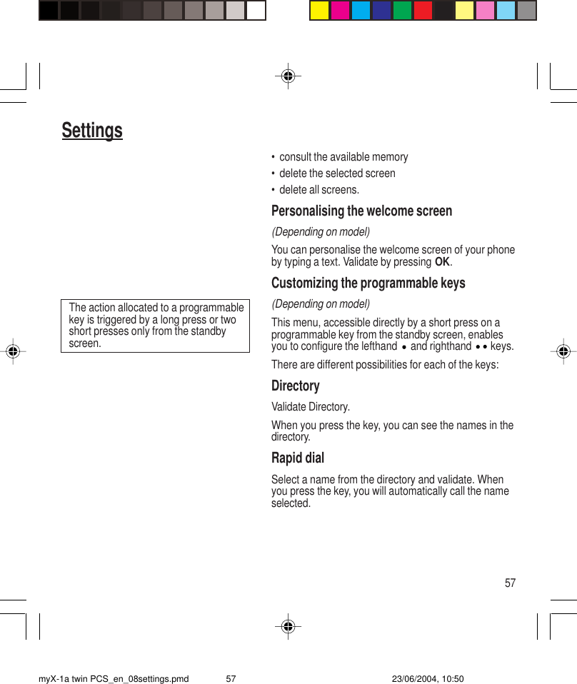 57Settings• consult the available memory• delete the selected screen• delete all screens.Personalising the welcome screen(Depending on model)You can personalise the welcome screen of your phoneby typing a text. Validate by pressing OK.Customizing the programmable keys(Depending on model)This menu, accessible directly by a short press on aprogrammable key from the standby screen, enablesyou to configure the lefthand   and righthand   keys.There are different possibilities for each of the keys:DirectoryValidate Directory.When you press the key, you can see the names in thedirectory.Rapid dialSelect a name from the directory and validate. Whenyou press the key, you will automatically call the nameselected.The action allocated to a programmablekey is triggered by a long press or twoshort presses only from the standbyscreen.myX-1a twin PCS_en_08settings.pmd 23/06/2004, 10:5057
