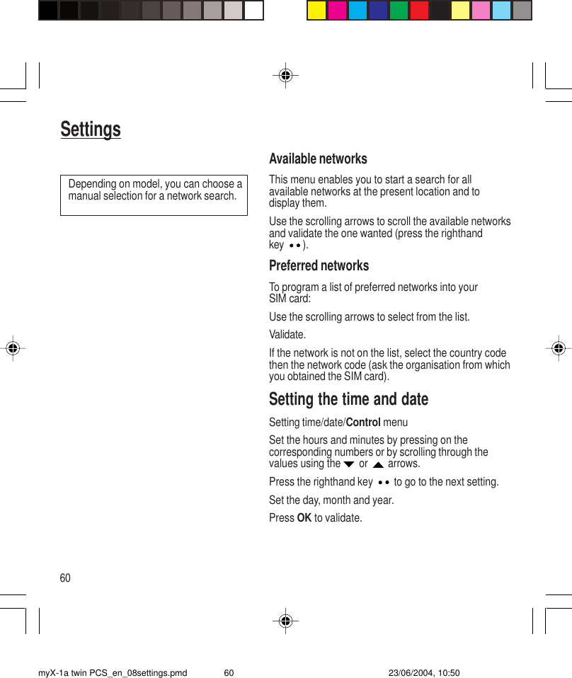 60SettingsAvailable networksThis menu enables you to start a search for allavailable networks at the present location and todisplay them.Use the scrolling arrows to scroll the available networksand validate the one wanted (press the righthandkey ).Preferred networksTo program a list of preferred networks into yourSIM card:Use the scrolling arrows to select from the list.Validate.If the network is not on the list, select the country codethen the network code (ask the organisation from whichyou obtained the SIM card).Setting the time and dateSetting time/date/Control menuSet the hours and minutes by pressing on thecorresponding numbers or by scrolling through thevalues using the  or   arrows.Press the righthand key  to go to the next setting.Set the day, month and year.Press OK to validate.Depending on model, you can choose amanual selection for a network search.myX-1a twin PCS_en_08settings.pmd 23/06/2004, 10:5060