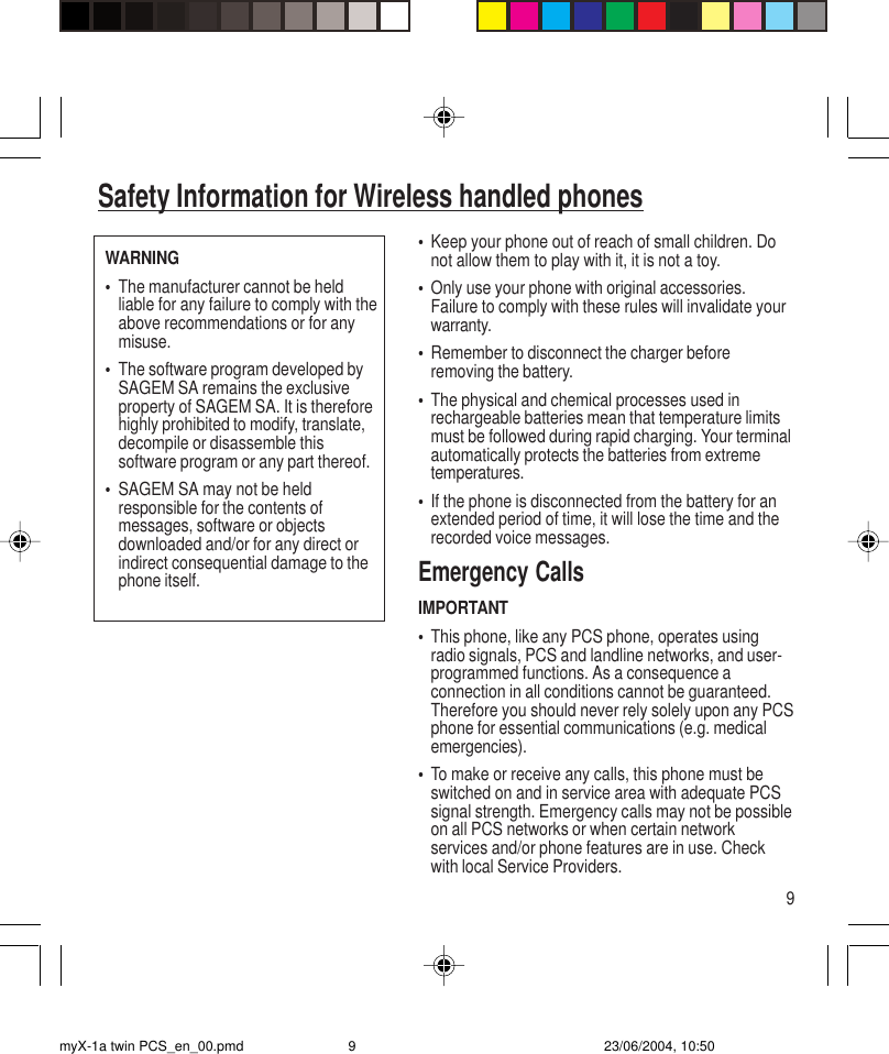 9•Keep your phone out of reach of small children. Donot allow them to play with it, it is not a toy.•Only use your phone with original accessories.Failure to comply with these rules will invalidate yourwarranty.•Remember to disconnect the charger beforeremoving the battery.•The physical and chemical processes used inrechargeable batteries mean that temperature limitsmust be followed during rapid charging. Your terminalautomatically protects the batteries from extremetemperatures.•If the phone is disconnected from the battery for anextended period of time, it will lose the time and therecorded voice messages.Emergency CallsIMPORTANT•This phone, like any PCS phone, operates usingradio signals, PCS and landline networks, and user-programmed functions. As a consequence aconnection in all conditions cannot be guaranteed.Therefore you should never rely solely upon any PCSphone for essential communications (e.g. medicalemergencies).•To make or receive any calls, this phone must beswitched on and in service area with adequate PCSsignal strength. Emergency calls may not be possibleon all PCS networks or when certain networkservices and/or phone features are in use. Checkwith local Service Providers.Safety Information for Wireless handled phonesWARNING•The manufacturer cannot be heldliable for any failure to comply with theabove recommendations or for anymisuse.•The software program developed bySAGEM SA remains the exclusiveproperty of SAGEM SA. It is thereforehighly prohibited to modify, translate,decompile or disassemble thissoftware program or any part thereof.•SAGEM SA may not be heldresponsible for the contents ofmessages, software or objectsdownloaded and/or for any direct orindirect consequential damage to thephone itself.myX-1a twin PCS_en_00.pmd 23/06/2004, 10:509