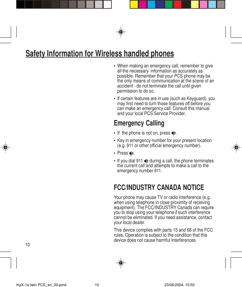 10•When making an emergency call, remember to giveall the necessary  information as accurately aspossible. Remember that your PCS phone may bethe only means of communication at the scene of anaccident - do not terminate the call until givenpermission to do so.•If certain features are in use (such as Keyguard), youmay first need to turn those features off before youcan make an emergency call. Consult this manualand your local PCS Service Provider.Emergency Calling•If  the phone is not on, press  .•Key in emergency number for your present location(e.g. 911 or other official emergency number).•Press  .•If you dial 911   during a call, the phone terminatesthe current call and attempts to make a call to theemergency number 911.FCC/INDUSTRY CANADA NOTICEYour phone may cause TV or radio interference (e.g.when using telephone in close proximity of receivingequipment). The FCC/INDUSTRY Canada can requireyou to stop using your telephone if such interferencecannot be eliminated. If you need assistance, contactyour local dealer.This device complies with parts 15 and 68 of the FCCrules. Operation is subject to the condition that thisdevice does not cause harmful interferences.Safety Information for Wireless handled phonesmyX-1a twin PCS_en_00.pmd 23/06/2004, 10:5010