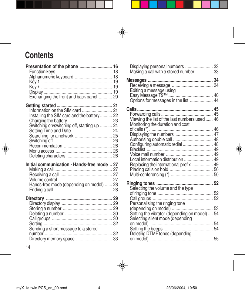 14ContentsPresentation of the phone ........................... 16Function keys .............................................. 18Alphanumeric keyboard ............................... 18Key 1 ........................................................... 19Key ∗........................................................... 19Display ......................................................... 19Exchanging the front and back panel ........... 20Getting started .............................................. 21Information on the SIM card ......................... 21Installing the SIM card and the battery.......... 22Charging the battery..................................... 23Switching on/switching off, starting up .......... 24Setting Time and Date ................................. 24Searching for a network ............................... 25Switching off ................................................ 26Recommendation ........................................ 26Menu access ............................................... 26Deleting characters ...................................... 26Initial communication - Hands-free mode .. 27Making a call ................................................ 27Receiving a call ........................................... 27Volume control ............................................. 27Hands-free mode (depending on model) ...... 28Ending a call ................................................ 28Directory ....................................................... 29Directory display .......................................... 29Storing a number ......................................... 29Deleting a number ....................................... 30Call groups .................................................. 30Sorting ......................................................... 32Sending a short message to a storednumber ........................................................ 32Directory memory space .............................. 33Displaying personal numbers ....................... 33Making a call with a stored number .............. 33Messages ...................................................... 34Receiving a message .................................. 34Editing a message usingEasy Message T9™ ..................................... 40Options for messages in the list ................... 44Calls............................................................... 45Forwarding calls ........................................... 45Viewing the list of the last numbers used ...... 46Monitoring the duration and costof calls (*) ..................................................... 46Displaying the numbers................................ 47Authorising double call ................................. 48Configuring automatic redial ......................... 48Blacklist ....................................................... 49Voice mail number ....................................... 49Local information distribution ........................ 49Replacing the international prefix ................. 49Placing calls on hold .................................... 50Multi-conferencing (*) ................................... 50Ringing tones ............................................... 52Selecting the volume and the typeof ringing tone .............................................. 52Call groups .................................................. 52Personalising the ringing tone(depending on model) .................................. 53Setting the vibrator (depending on model) .... 54Selecting silent mode (dependingon model) .................................................... 54Setting the beeps ......................................... 54Deleting DTMF tones (dependingon model) .................................................... 55myX-1a twin PCS_en_00.pmd 23/06/2004, 10:5014