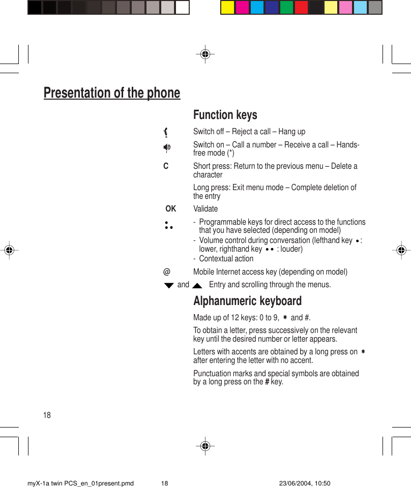 18Presentation of the phoneFunction keysSwitch off – Reject a call – Hang upSwitch on – Call a number – Receive a call – Hands-free mode (*)CShort press: Return to the previous menu – Delete acharacterLong press: Exit menu mode – Complete deletion ofthe entry OK Validate- Programmable keys for direct access to the functionsthat you have selected (depending on model)- Volume control during conversation (lefthand key  :lower, righthand key   : louder)- Contextual action@Mobile Internet access key (depending on model) and     Entry and scrolling through the menus.Alphanumeric keyboardMade up of 12 keys: 0 to 9,  ∗∗∗∗∗  and #.To obtain a letter, press successively on the relevantkey until the desired number or letter appears.Letters with accents are obtained by a long press on  ∗∗∗∗∗after entering the letter with no accent.Punctuation marks and special symbols are obtainedby a long press on the # key.myX-1a twin PCS_en_01present.pmd 23/06/2004, 10:5018