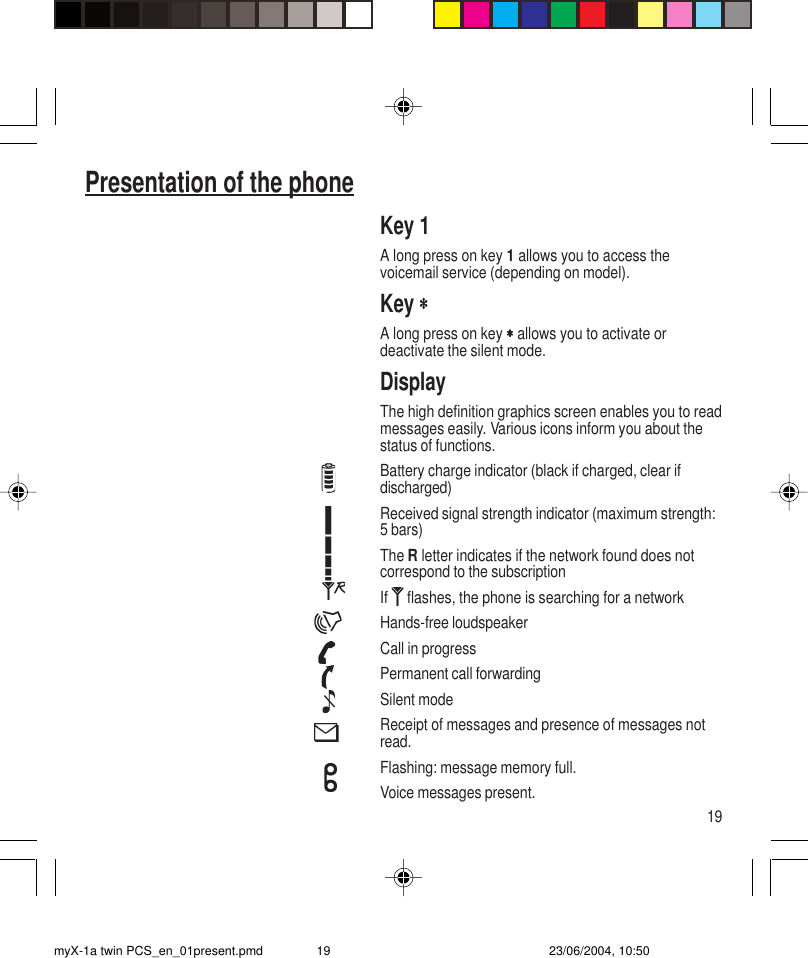 19Presentation of the phoneKey 1A long press on key 1 allows you to access thevoicemail service (depending on model).Key ∗∗∗∗∗A long press on key ∗∗∗∗∗ allows you to activate ordeactivate the silent mode.DisplayThe high definition graphics screen enables you to readmessages easily. Various icons inform you about thestatus of functions.Battery charge indicator (black if charged, clear ifdischarged)Received signal strength indicator (maximum strength:5 bars)The R letter indicates if the network found does notcorrespond to the subscriptionIf   flashes, the phone is searching for a networkHands-free loudspeakerCall in progressPermanent call forwardingSilent modeReceipt of messages and presence of messages notread.Flashing: message memory full.Voice messages present.myX-1a twin PCS_en_01present.pmd 23/06/2004, 10:5019