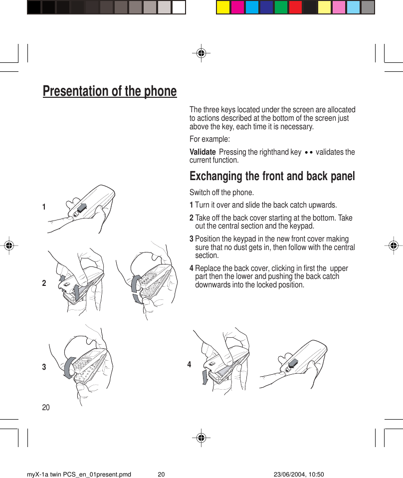 20Presentation of the phoneThe three keys located under the screen are allocatedto actions described at the bottom of the screen justabove the key, each time it is necessary.For example:Validate Pressing the righthand key   validates thecurrent function.Exchanging the front and back panelSwitch off the phone.1 Turn it over and slide the back catch upwards.2Take off the back cover starting at the bottom. Takeout the central section and the keypad.3 Position the keypad in the new front cover makingsure that no dust gets in, then follow with the centralsection.4 Replace the back cover, clicking in first the  upperpart then the lower and pushing the back catchdownwards into the locked position.3214myX-1a twin PCS_en_01present.pmd 23/06/2004, 10:5020