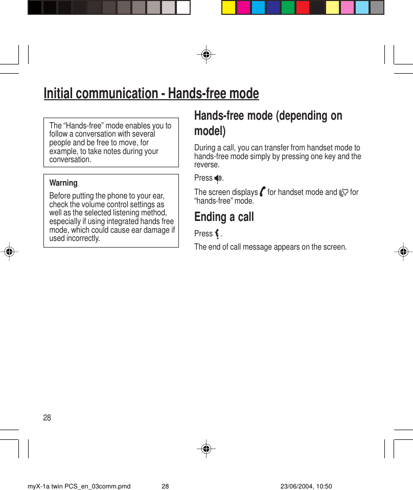 28Initial communication - Hands-free modeThe “Hands-free” mode enables you tofollow a conversation with severalpeople and be free to move, forexample, to take notes during yourconversation.WarningBefore putting the phone to your ear,check the volume control settings aswell as the selected listening method,especially if using integrated hands freemode, which could cause ear damage ifused incorrectly.Hands-free mode (depending onmodel)During a call, you can transfer from handset mode tohands-free mode simply by pressing one key and thereverse.Press  .The screen displays   for handset mode and   for“hands-free” mode.Ending a callPress   .The end of call message appears on the screen.myX-1a twin PCS_en_03comm.pmd 23/06/2004, 10:5028