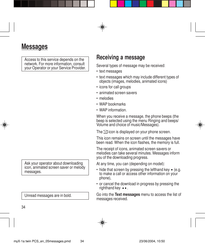 34MessagesReceiving a messageSeveral types of message may be received:• text messages• text messages which may include different types ofobjects (images, melodies, animated icons)• icons for call groups• animated screen savers• melodies• WAP bookmarks• WAP information.When you receive a message, the phone beeps (thebeep is selected using the menu Ringing and beeps/Volume and choice of music/Messages).The   icon is displayed on your phone screen.This icon remains on screen until the messages havebeen read. When the icon flashes, the memory is full.The receipt of icons, animated screen savers ormelodies can take several minutes. Messages informyou of the downloading progress.At any time, you can (depending on model):• hide that screen by pressing the lefthand key   (e.g.to make a call or access other information on yourphone),• or cancel the download in progress by pressing therighthand key  .Go into the Text messages menu to access the list ofmessages received.Access to this service depends on thenetwork. For more information, consultyour Operator or your Service Provider.Ask your operator about downloadingicon, animated screen saver or melodymessages.Unread messages are in bold.myX-1a twin PCS_en_05messages.pmd 23/06/2004, 10:5034